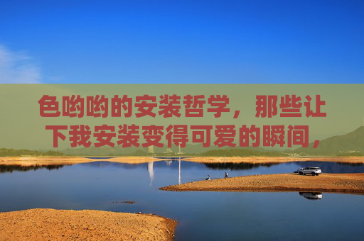 色哟哟的安装哲学，那些让下我安装变得可爱的瞬间，色哟哟的安装哲学，那些让安装变可爱的瞬间