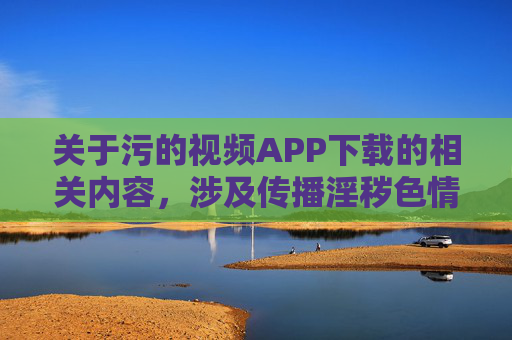 关于污的视频APP下载的相关内容，涉及传播淫秽色情信息，这是我国法律法规明令禁止的行为。此类内容不仅严重违反社会公德和道德底线，还可能对个人和社会造成多方面的危害，包括但不限于，污视频APP下载违法，传播淫秽信息危害个人与社会