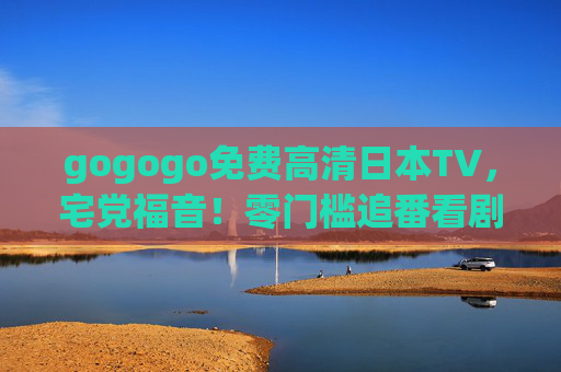 gogogo免费高清日本TV,宅党福音!零门槛追番看剧,高清画质无广告畅享日娱盛宴,宅党福音,零门槛免费高清日本TV,无广告畅追日番 gogogo免费高清日本TV,宅党福音!零门槛追番看剧,高清画质无广告畅享日娱盛宴,宅党福音,零门槛免费高清日本TV,无广告畅追日番