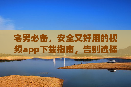 宅男必备，安全又好用的视频app下载指南，告别选择困难！宅男必备，安全好用视频app下载指南，告别选择困难！