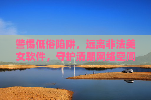 警惕低俗陷阱，远离非法美女软件，守护清朗网络空间，警惕非法美女软件低俗陷阱，守护清朗网络空间