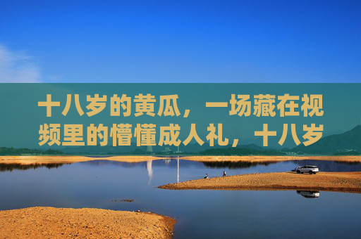 十八岁的黄瓜，一场藏在视频里的懵懂成人礼，十八岁的黄瓜，藏在视频里的懵懂成人礼