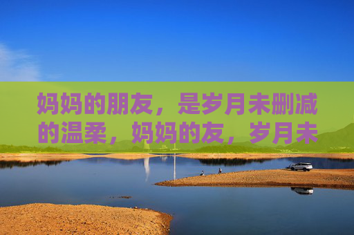 妈妈的朋友，是岁月未删减的温柔，妈妈的友，岁月未删减的温柔