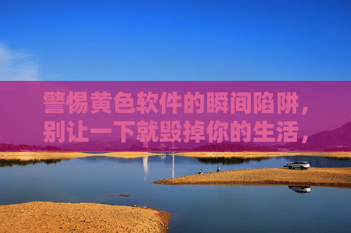 警惕黄色软件的瞬间陷阱，别让一下就毁掉你的生活，黄色软件瞬间陷阱，别让一下毁掉你的人生
