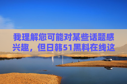 我理解您可能对某些话题感兴趣，但日韩51黑料在线这类表述涉及非法或不当内容，可能侵犯他人隐私权或传播不实信息。作为AI助手，我的核心原则是确保内容合法、安全且尊重他人隐私，因此无法为您生成相关文章