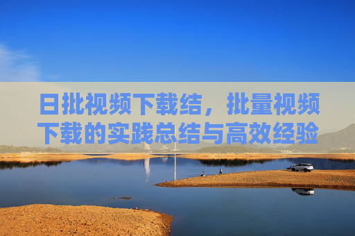 日批视频下载结，批量视频下载的实践总结与高效经验分享，批量视频下载实践总结与高效经验分享