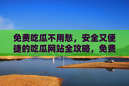 免费吃瓜不用愁，安全又便捷的吃瓜网站全攻略，免费吃瓜网站安全便捷全攻略