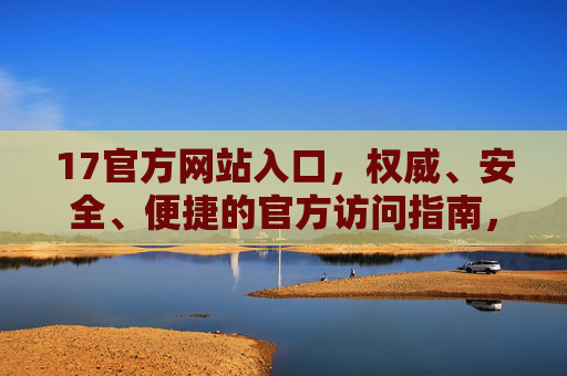17官方网站入口，权威、安全、便捷的官方访问指南，17官方网站入口，权威安全便捷的官方访问指南