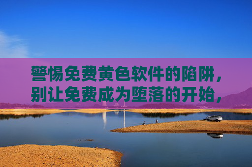 警惕免费黄色软件的陷阱，别让免费成为堕落的开始，警惕免费黄色软件陷阱，别让免费开启堕落