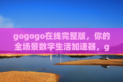 gogogo在线完整版，你的全场景数字生活加速器，gogogo在线完整版，全场景数字生活加速器