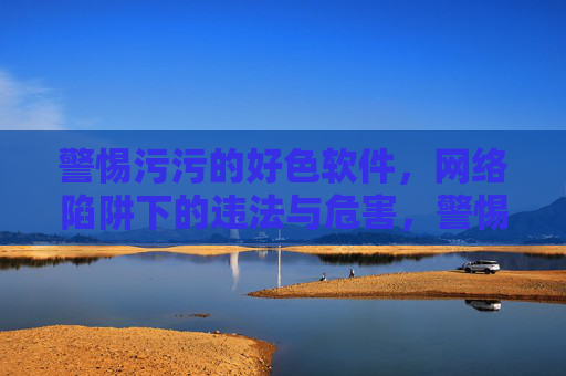 警惕污污的好色软件，网络陷阱下的违法与危害，警惕色情软件，网络陷阱下的违法与危害