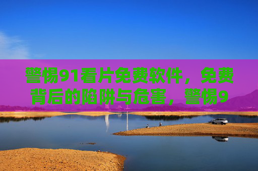 警惕91看片免费软件，免费背后的陷阱与危害，警惕91看片免费软件，免费背后的陷阱与危害