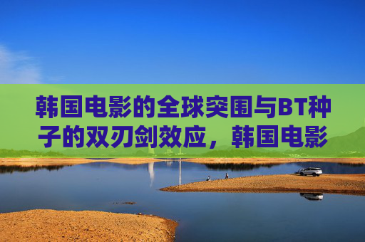 韩国电影的全球突围与BT种子的双刃剑效应，韩国电影全球突围与BT种子双刃剑