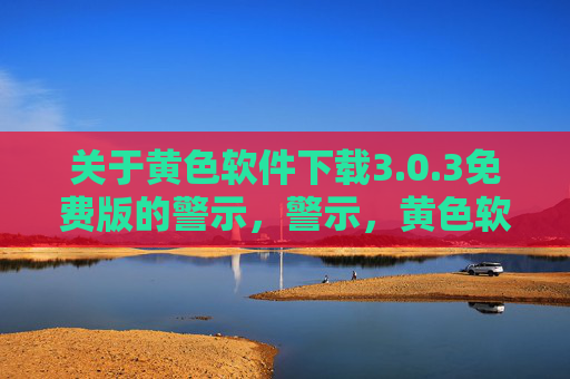 关于黄色软件下载3.0.3免费版的警示，警示，黄色软件下载3.0.3免费版风险