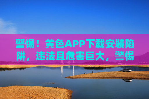 警惕！黄色APP下载安装陷阱，违法且危害巨大，警惕！黄色APP下载安装陷阱违法且危害巨大