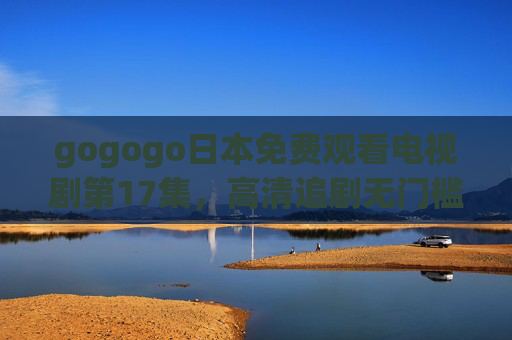 gogogo日本免费观看电视剧第17集，高清追剧无门槛，剧情高潮抢先看！gogogo日本电视剧第17集免费高清 剧情高潮抢先看！