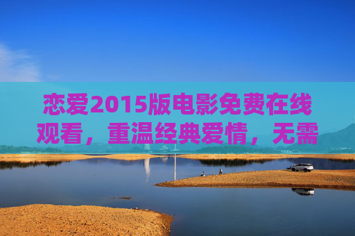 恋爱2015版电影免费在线观看，重温经典爱情，无需VIP畅享心动瞬间，恋爱2015免费观看，重温经典爱情，无需VIP畅享心动瞬间