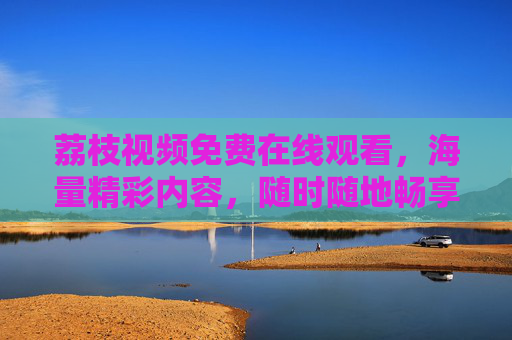 荔枝视频免费在线观看，海量精彩内容，随时随地畅享好时光，荔枝视频免费在线观看，海量内容随时随地畅好时光