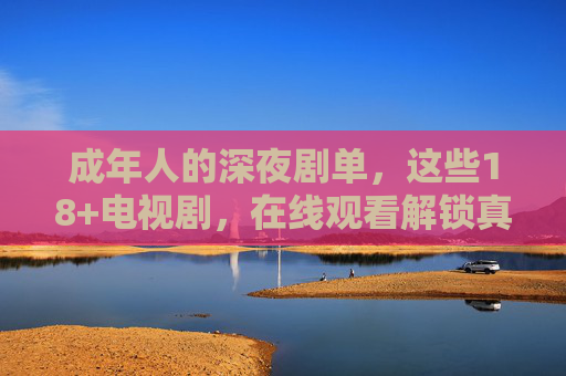 成年人的深夜剧单，这些18+电视剧，在线观看解锁真实世界，成年人的深夜剧单，18+剧集解锁真实世界