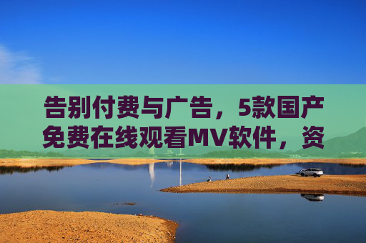 告别付费与广告，5款国产免费在线观看MV软件，资源丰富体验佳，告别付费广告！5款国产免费在线观看MV软件，资源丰富体验佳