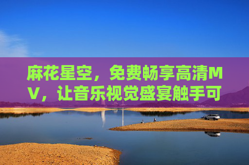 麻花星空，免费畅享高清MV，让音乐视觉盛宴触手可及，麻花星空，免费畅享高清MV，音乐视觉盛宴触手可及