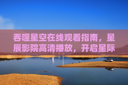 吞噬星空在线观看指南，星辰影院高清播放，开启星际冒险之旅，吞噬星空星辰影院高清观看指南，开启星际冒险之旅