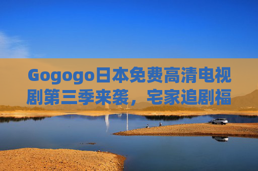 Gogogo日本免费高清电视剧第三季来袭，宅家追剧福利，高清盛宴不容错过！Gogogo日本免费高清剧第三季来袭 宅家追剧高清盛宴不容错过