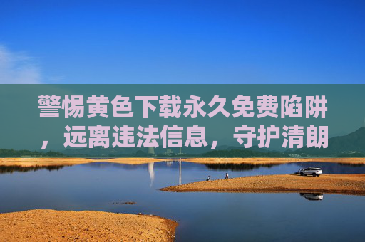 警惕黄色下载永久免费陷阱，远离违法信息，守护清朗网络，警惕黄色下载永久免费陷阱，守护清朗网络