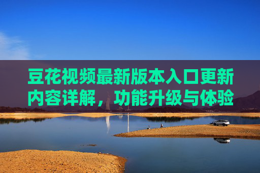 豆花视频最新版本入口更新内容详解，功能升级与体验优化，豆花视频最新版入口更新详解，功能升级与体验优化
