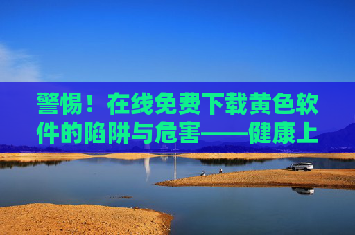 警惕！在线免费下载黄色软件的陷阱与危害——健康上网，远离非法内容，警惕！免费下载黄色软件的陷阱与危害——健康上网远离非法内容