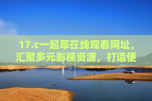 17.c一起草在线观看网址，汇聚多元影视资源，打造便捷观影新体验，17.c一起草，多元影视便捷观影新体验