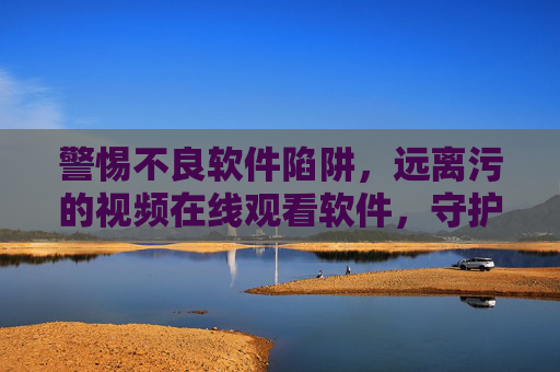 警惕不良软件陷阱，远离污的视频在线观看软件，守护健康网络生活，远离不良软件陷阱，守护健康网络生活