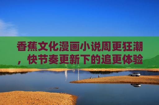 香蕉文化漫画小说周更狂潮，快节奏更新下的追更体验与文化热潮，香蕉文化漫画小说周更狂潮，快节奏追更引爆文化热潮