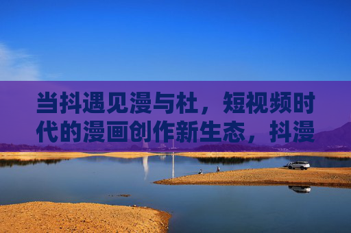 当抖遇见漫与杜，短视频时代的漫画创作新生态，抖漫融合，短视频时代的漫画创作新生态