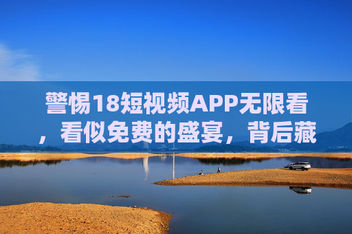 警惕18短视频APP无限看，看似免费的盛宴，背后藏着多少陷阱？18短视频APP免费无限看，盛宴藏陷阱