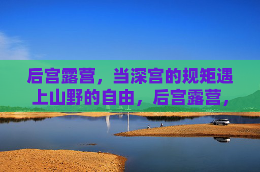 后宫露营，当深宫的规矩遇上山野的自由，后宫露营，深宫规矩遇上山野自由