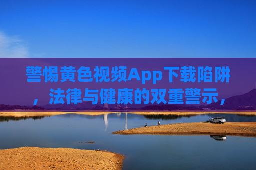 警惕黄色视频App下载陷阱，法律与健康的双重警示，警惕黄色视频App下载陷阱，法律与健康双重警示