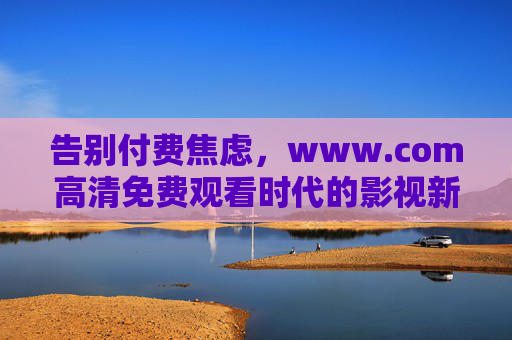 告别付费焦虑，www.com高清免费观看时代的影视新体验，告别付费焦虑，www.com开启高清免费观影新体验