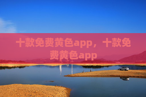 十款免费黄色app，十款免费黄色app