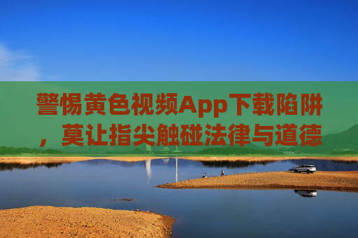 警惕黄色视频App下载陷阱，莫让指尖触碰法律与道德的红线，警惕黄色视频App下载陷阱，莫让指尖触碰法律道德红线