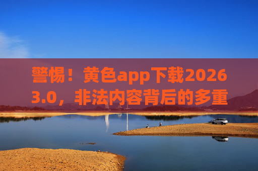 警惕！黄色app下载20263.0，非法内容背后的多重陷阱与法律风险，警惕！黄色app下载20263.0，非法内容背后的多重陷阱与法律风险