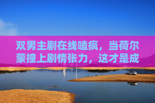 双男主剧在线嗑疯，当荷尔蒙撞上剧情张力，这才是成年人的爱情童话？双男主荷尔蒙拉扯，成年爱情童话在线嗑疯