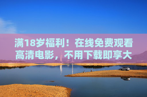 满18岁福利！在线免费观看高清电影，不用下载即享大屏体验，18岁福利！免费在线看高清电影，无需下载即享大屏
