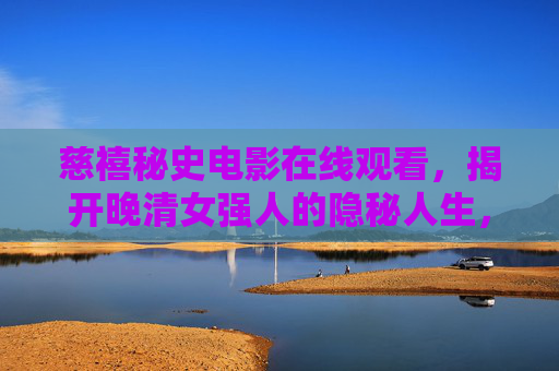 慈禧秘史电影在线观看，揭开晚清女强人的隐秘人生，慈禧秘史电影，揭开晚清女强人的隐秘人生