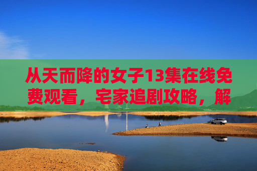 从天而降的女子13集在线免费观看，宅家追剧攻略，解锁高甜名场面！从天而降的女子13集在线免费看！宅家追攻略解锁高甜名场面