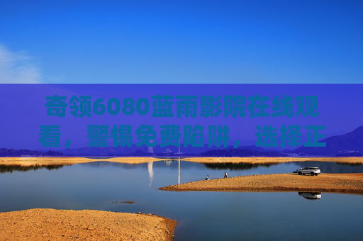 奇领6080蓝雨影院在线观看，警惕免费陷阱，选择正版观影更安心，奇领6080蓝雨影院，警惕免费陷阱，正版观影更安心