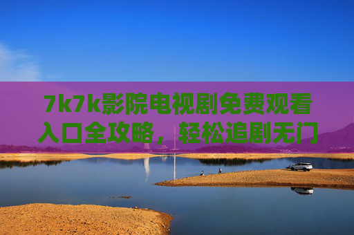 7k7k影院电视剧免费观看入口全攻略，轻松追剧无门槛，7k7k影院电视剧免费观看入口全攻略
