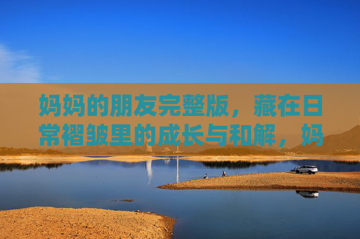 妈妈的朋友完整版，藏在日常褶皱里的成长与和解，妈妈的朋友，日常褶皱里的成长与和解