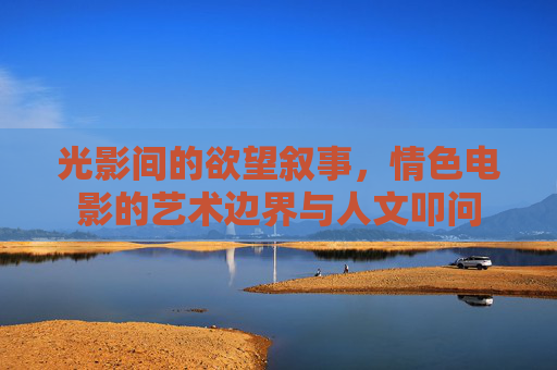 光影间的欲望叙事，情色电影的艺术边界与人文叩问
