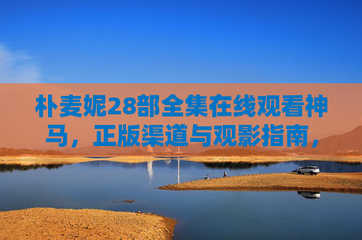 朴麦妮28部全集在线观看神马，正版渠道与观影指南，朴麦妮28部全集在线观看，正版渠道与观影指南